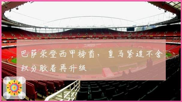 巴萨荣登西甲榜首，皇马紧追不舍积分胶着再升级