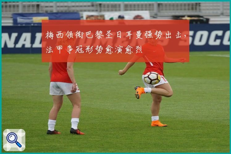 梅西领衔巴黎圣日耳曼强势出击,法甲争冠形势愈演愈烈