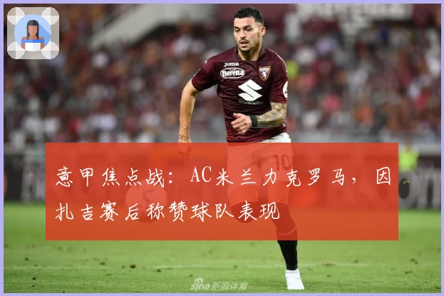 意甲焦点战：AC米兰力克罗马，因扎吉赛后称赞球队表现