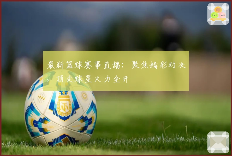 最新篮球赛事直播：聚焦精彩对决，顶尖球星火力全开