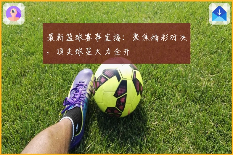 最新篮球赛事直播：聚焦精彩对决，顶尖球星火力全开