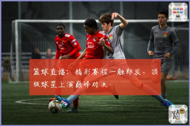 篮球直播:精彩赛程一触即发,顶级球星上演巅峰对决