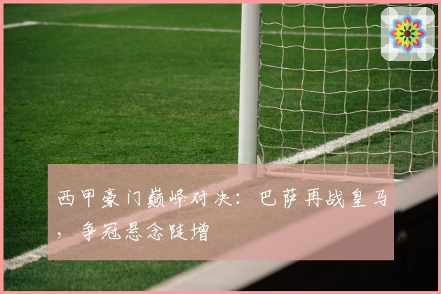 西甲豪门巅峰对决：巴萨再战皇马，争冠悬念陡增