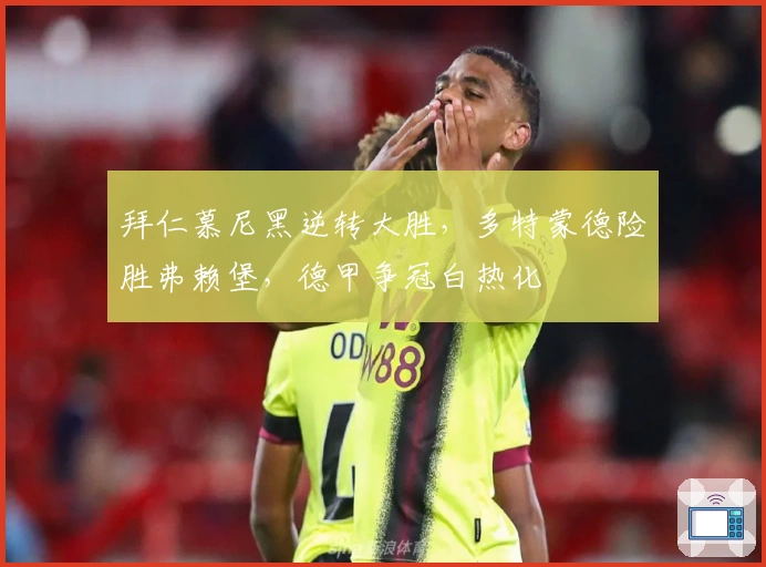 拜仁慕尼黑逆转大胜，多特蒙德险胜弗赖堡，德甲争冠白热化