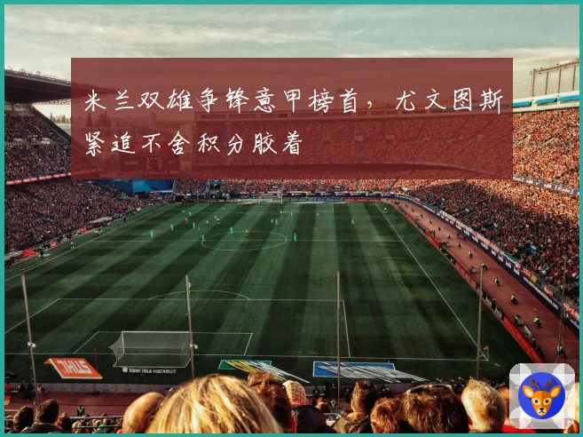 米兰双雄争锋意甲榜首，尤文图斯紧追不舍积分胶着