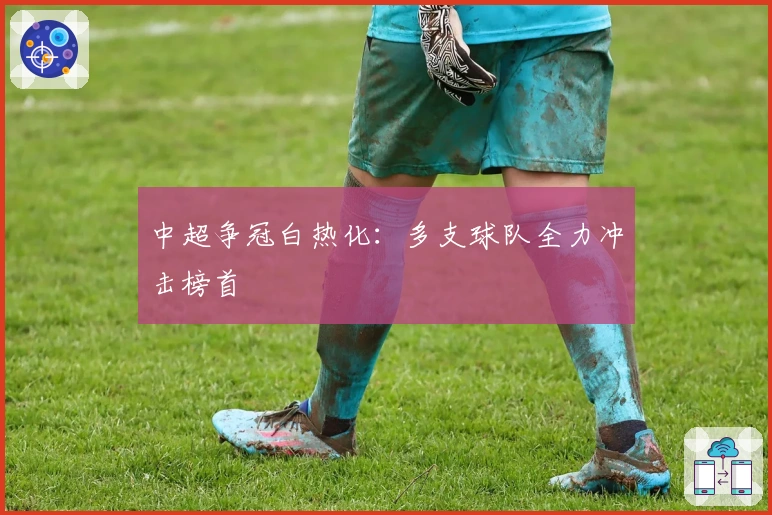 中超争冠白热化：多支球队全力冲击榜首