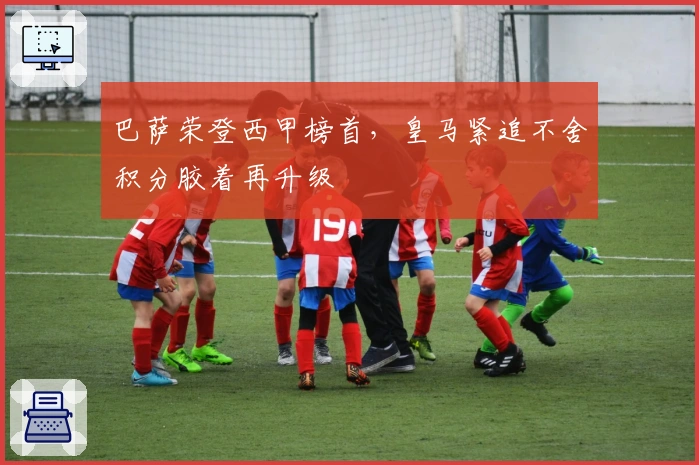 巴萨荣登西甲榜首，皇马紧追不舍积分胶着再升级