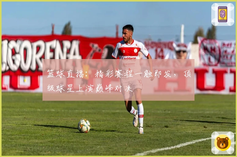 篮球直播：精彩赛程一触即发，顶级球星上演巅峰对决