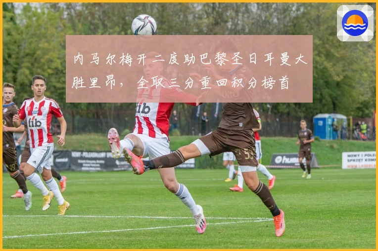 内马尔梅开二度助巴黎圣日耳曼大胜里昂，全取三分重回积分榜首