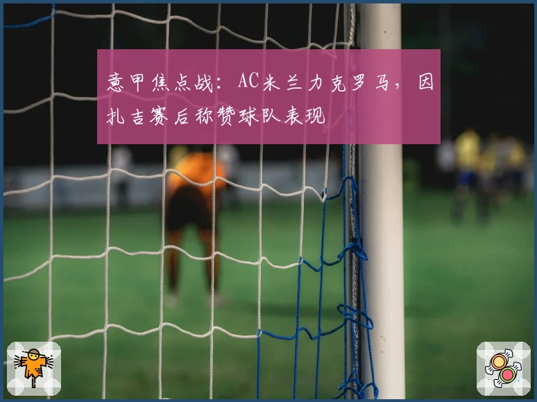 意甲焦点战：AC米兰力克罗马，因扎吉赛后称赞球队表现