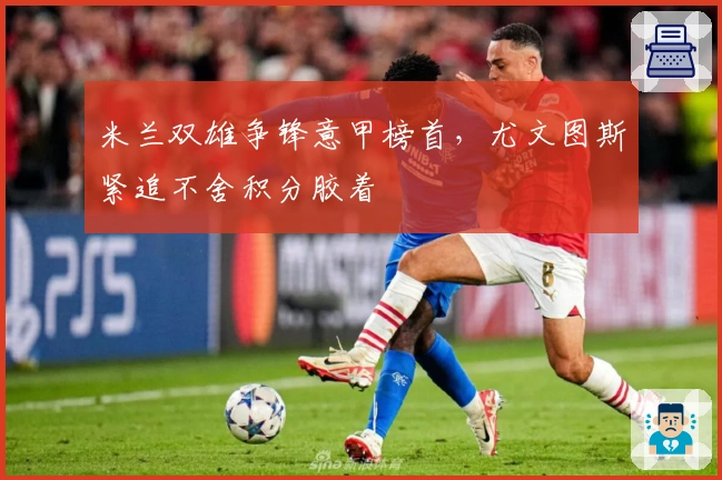 米兰双雄争锋意甲榜首,尤文图斯紧追不舍积分胶着