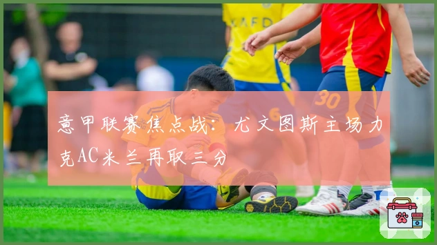 意甲联赛焦点战：尤文图斯主场力克AC米兰再取三分